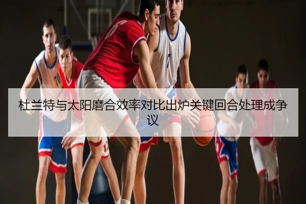 杜兰特与太阳磨合效率对比出炉关键回合处理成争议