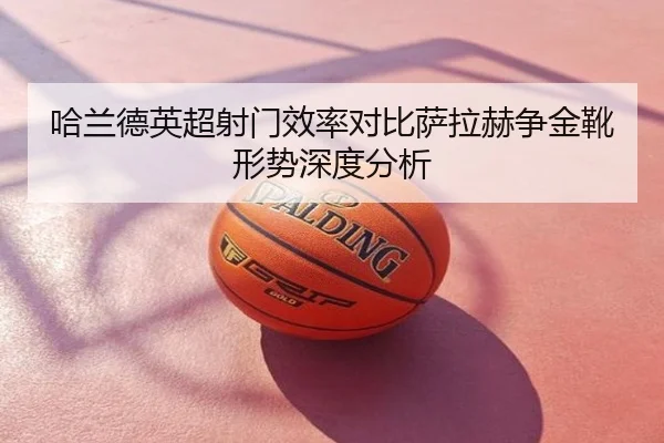 哈兰德英超射门效率对比萨拉赫争金靴形势深度分析