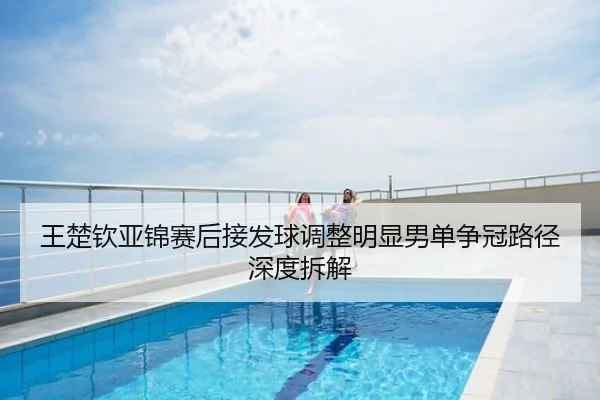 王楚钦亚锦赛后接发球调整明显男单争冠路径深度拆解
