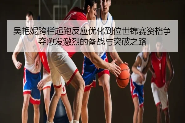 吴艳妮跨栏起跑反应优化到位世锦赛资格争夺愈发激烈的备战与突破之路