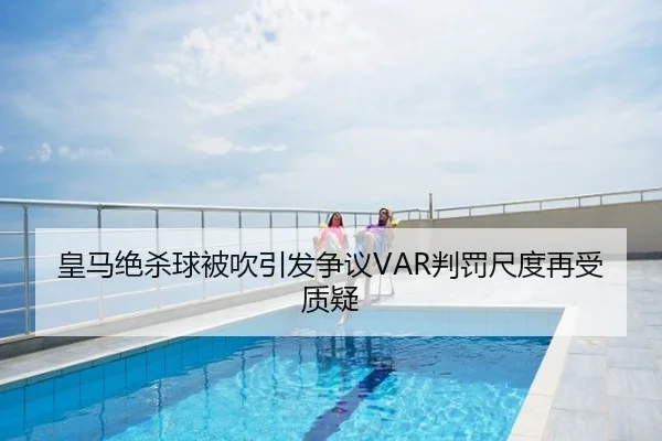 皇马绝杀球被吹引发争议VAR判罚尺度再受质疑